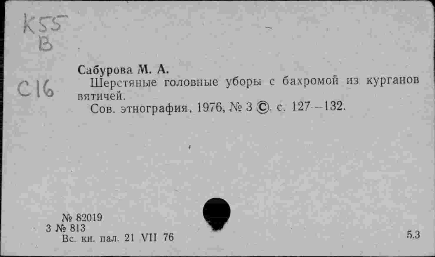 ﻿IG
Сабурова M. А.
Шерстяные головные уборы с бахромой из курганов вятичей.
Сов. этнография, 1976, № 3 ©. с. 127 -132.
№ 82019
3 № 813
Вс. кн. пал. 21
VII
76
5.3